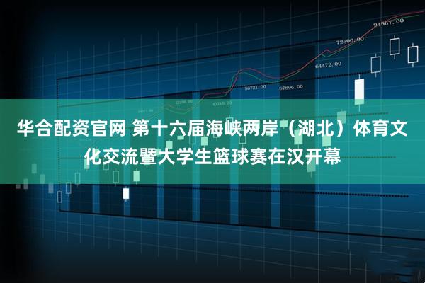 华合配资官网 第十六届海峡两岸（湖北）体育文化交流暨大学生篮球赛在汉开幕