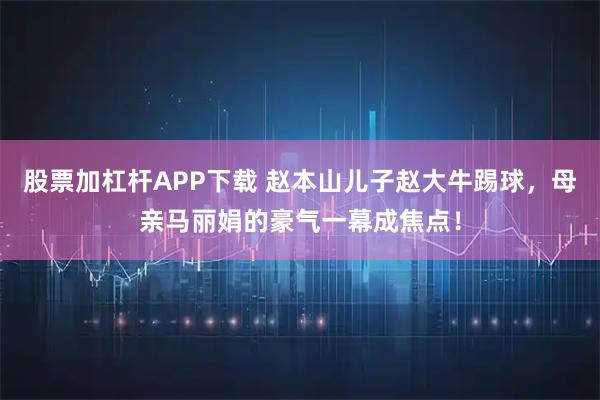 股票加杠杆APP下载 赵本山儿子赵大牛踢球，母亲马丽娟的豪气一幕成焦点！