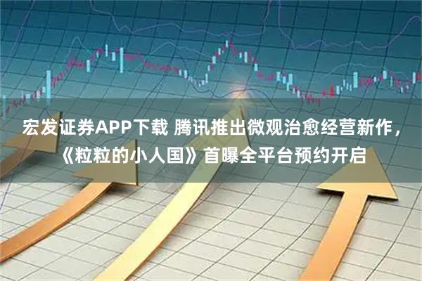 宏发证券APP下载 腾讯推出微观治愈经营新作，《粒粒的小人国》首曝全平台预约开启