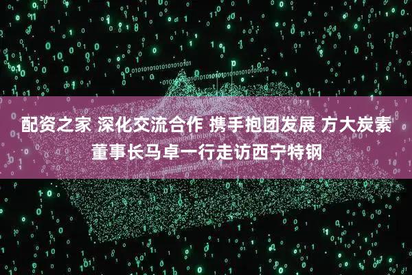 配资之家 深化交流合作 携手抱团发展 方大炭素董事长马卓一行走访西宁特钢