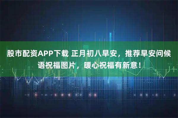股市配资APP下载 正月初八早安，推荐早安问候语祝福图片，暖心祝福有新意！