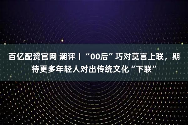 百亿配资官网 潮评丨“00后”巧对莫言上联，期待更多年轻人对出传统文化“下联”