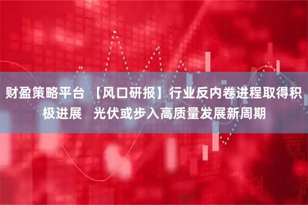 财盈策略平台 【风口研报】行业反内卷进程取得积极进展   光伏或步入高质量发展新周期