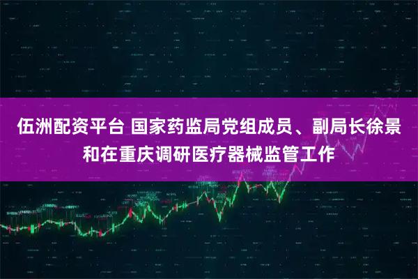 伍洲配资平台 国家药监局党组成员、副局长徐景和在重庆调研医疗器械监管工作