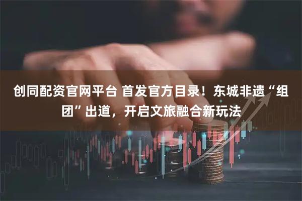创同配资官网平台 首发官方目录！东城非遗“组团”出道，开启文旅融合新玩法