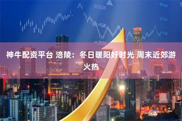 神牛配资平台 涪陵：冬日暖阳好时光 周末近郊游火热