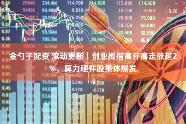 金勺子配资 滚动更新丨创业板指高开高走涨超2%，算力硬件股集体爆发