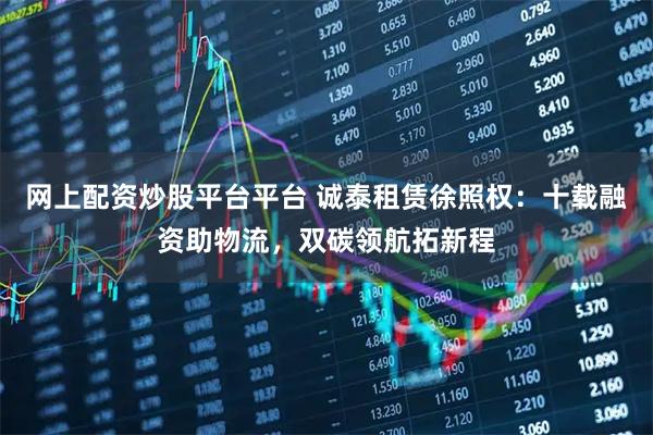 网上配资炒股平台平台 诚泰租赁徐照权：十载融资助物流，双碳领航拓新程
