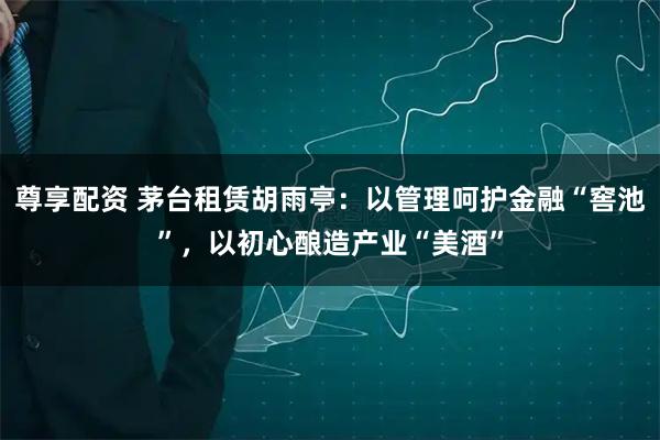 尊享配资 茅台租赁胡雨亭：以管理呵护金融“窖池”，以初心酿造产业“美酒”