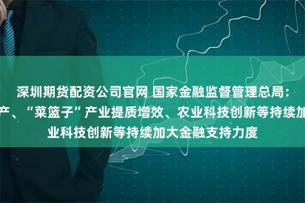 深圳期货配资公司官网 国家金融监督管理总局：聚焦稳定粮油生产、“菜篮子”产业提质增效、农业科技创新等持续加大金融支持力度