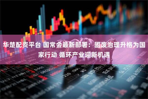 华楚配资平台 国常会最新部署：固废治理升格为国家行动 循环产业迎新机遇