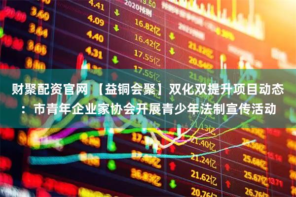 财聚配资官网 【益铜会聚】双化双提升项目动态：市青年企业家协会开展青少年法制宣传活动