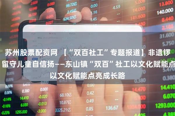 苏州股票配资网 【“双百社工”专题报道】非遗锣鼓声声响 留守儿童自信扬——东山镇“双百”社工以文化赋能点亮成长路