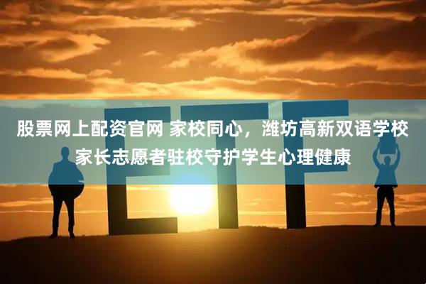 股票网上配资官网 家校同心，潍坊高新双语学校家长志愿者驻校守护学生心理健康
