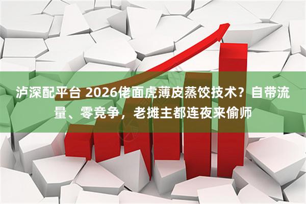 泸深配平台 2026佬面虎薄皮蒸饺技术？自带流量、零竞争，老摊主都连夜来偷师