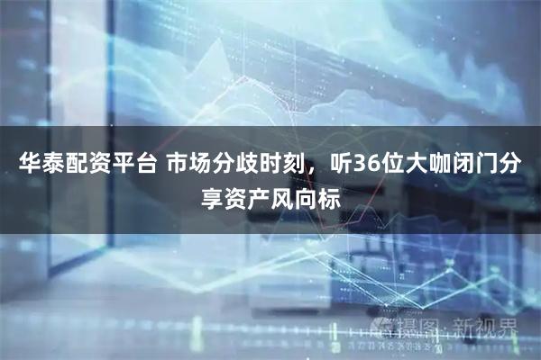 华泰配资平台 市场分歧时刻，听36位大咖闭门分享资产风向标