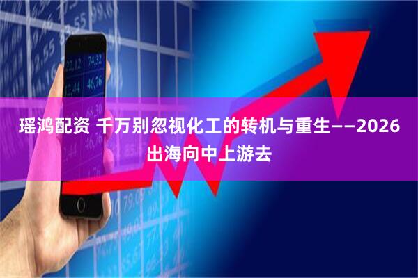 瑶鸿配资 千万别忽视化工的转机与重生——2026出海向中上游去
