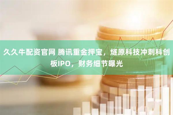 久久牛配资官网 腾讯重金押宝，燧原科技冲刺科创板IPO，财务细节曝光