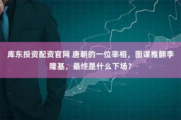 库东投资配资官网 唐朝的一位宰相，图谋推翻李隆基，最终是什么下场？