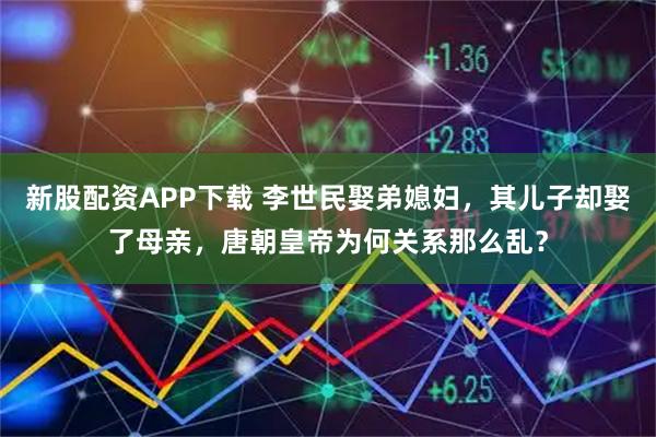 新股配资APP下载 李世民娶弟媳妇，其儿子却娶了母亲，唐朝皇帝为何关系那么乱？