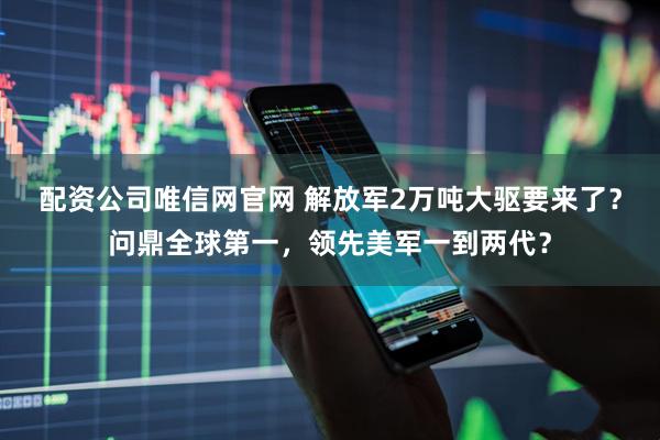 配资公司唯信网官网 解放军2万吨大驱要来了？问鼎全球第一，领先美军一到两代？