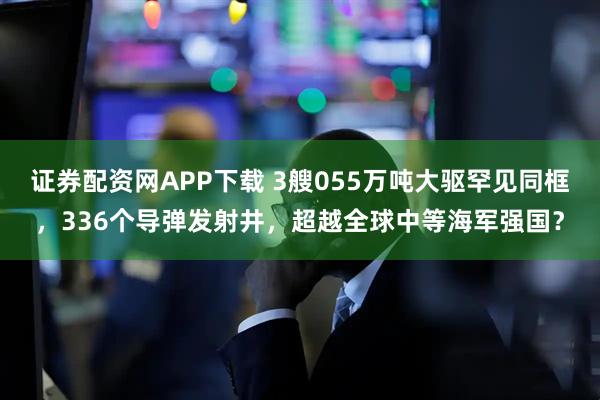 证券配资网APP下载 3艘055万吨大驱罕见同框，336个导弹发射井，超越全球中等海军强国？