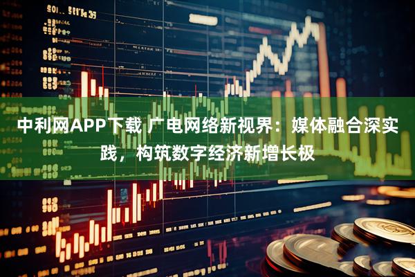 中利网APP下载 广电网络新视界：媒体融合深实践，构筑数字经济新增长极