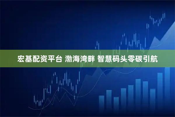 宏基配资平台 渤海湾畔 智慧码头零碳引航
