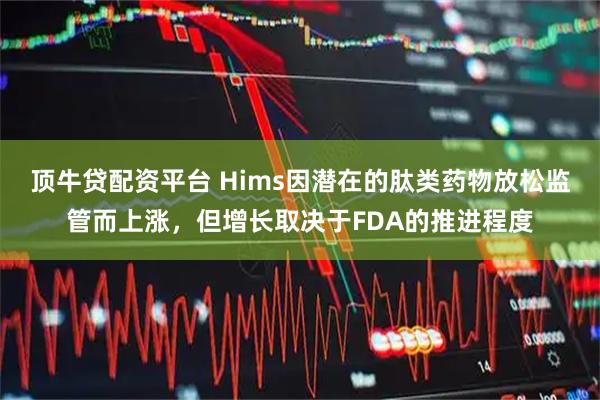 顶牛贷配资平台 Hims因潜在的肽类药物放松监管而上涨，但增长取决于FDA的推进程度