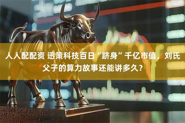 人人配配资 迅策科技百日“跻身”千亿市值，刘氏父子的算力故事还能讲多久？