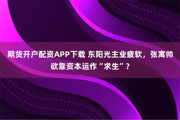 期货开户配资APP下载 东阳光主业疲软，张寓帅欲靠资本运作“求生”？