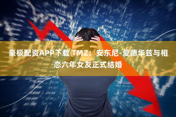 豪极配资APP下载 TMZ：安东尼-爱德华兹与相恋六年女友正式结婚