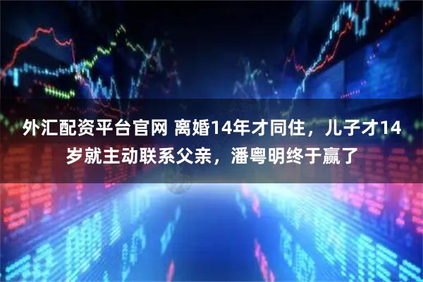 外汇配资平台官网 离婚14年才同住，儿子才14岁就主动联系父亲，潘粤明终于赢了