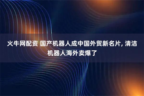 火牛网配资 国产机器人成中国外贸新名片, 清洁机器人海外卖爆了
