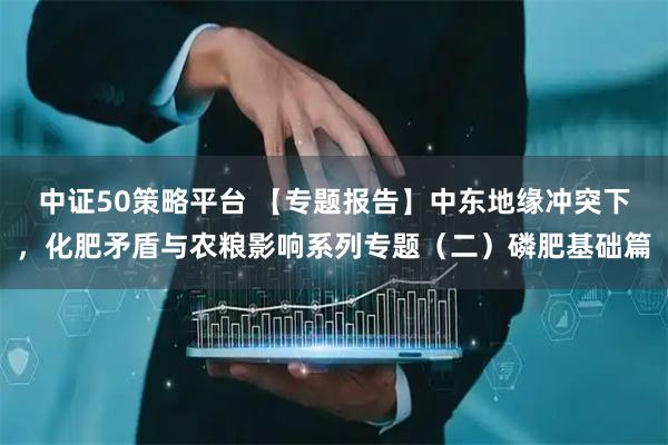 中证50策略平台 【专题报告】中东地缘冲突下，化肥矛盾与农粮影响系列专题（二）磷肥基础篇