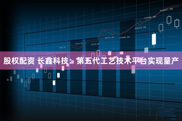股权配资 长鑫科技：第五代工艺技术平台实现量产