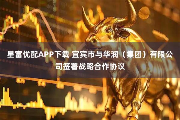 星富优配APP下载 宜宾市与华润（集团）有限公司签署战略合作协议